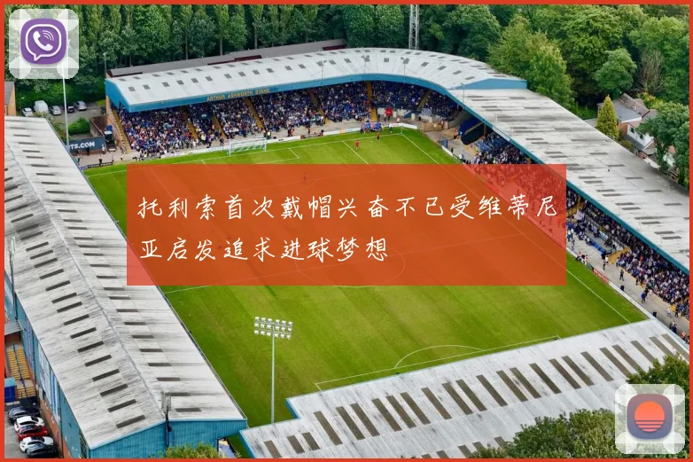 托利索首次戴帽兴奋不已受维蒂尼亚启发追求进球梦想