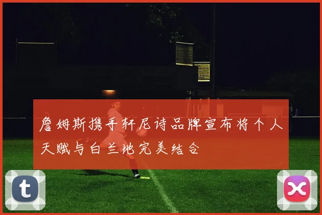 詹姆斯携手轩尼诗品牌宣布将个人天赋与白兰地完美结合