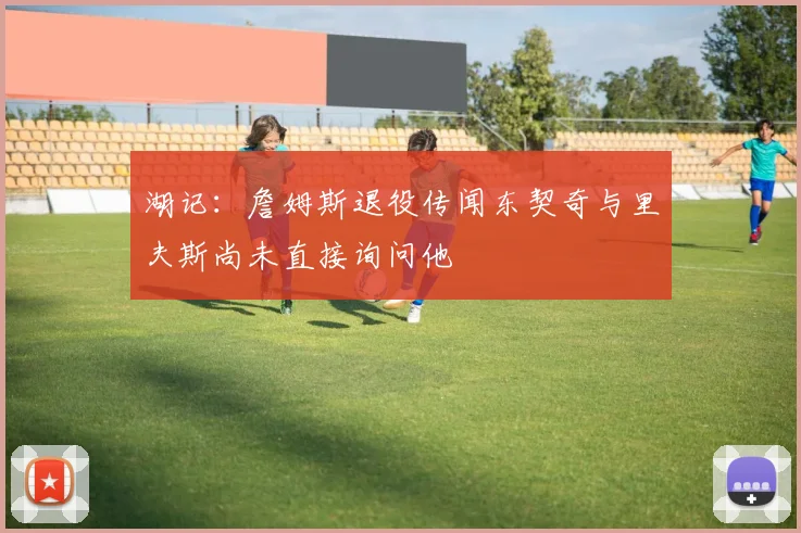 湖记：詹姆斯退役传闻东契奇与里夫斯尚未直接询问他