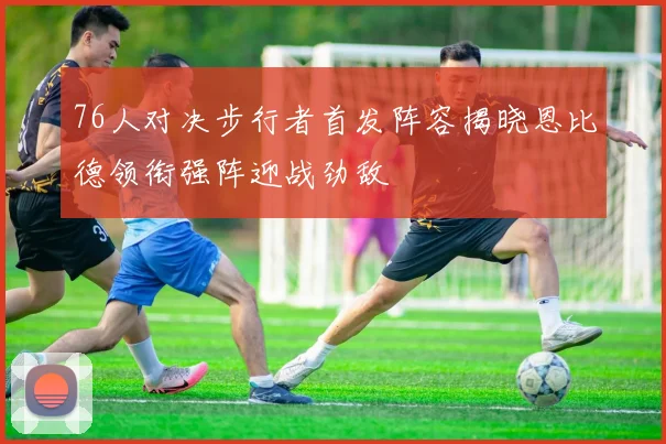 76人对决步行者首发阵容揭晓恩比德领衔强阵迎战劲敌