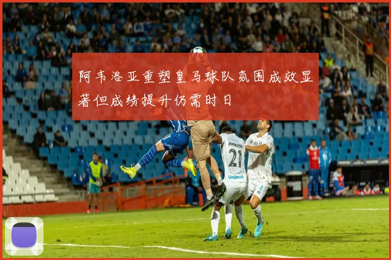阿韦洛亚重塑皇马球队氛围成效显著但成绩提升仍需时日