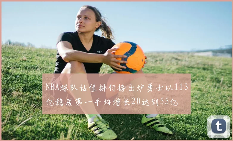 NBA球队估值排行榜出炉勇士以113亿稳居第一平均增长20达到55亿