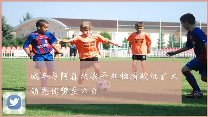 城车与阿森纳战平利物浦趁机扩大领先优势至六分