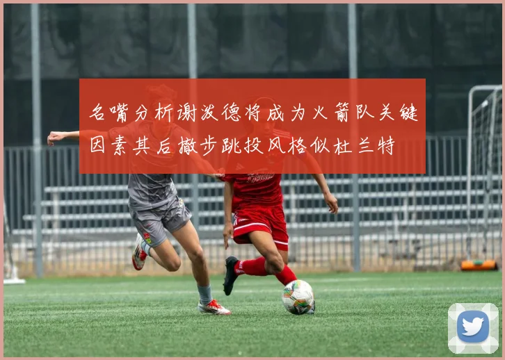 名嘴分析谢泼德将成为火箭队关键因素其后撤步跳投风格似杜兰特