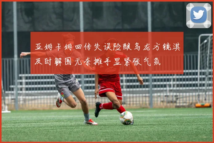 亚姆卡姆回传失误险酿乌龙方镜淇及时解围无奈摊手显紧张气氛