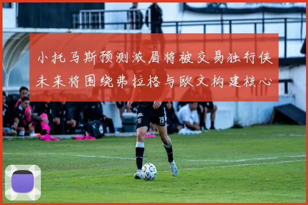 小托马斯预测浓眉将被交易独行侠未来将围绕弗拉格与欧文构建核心阵容