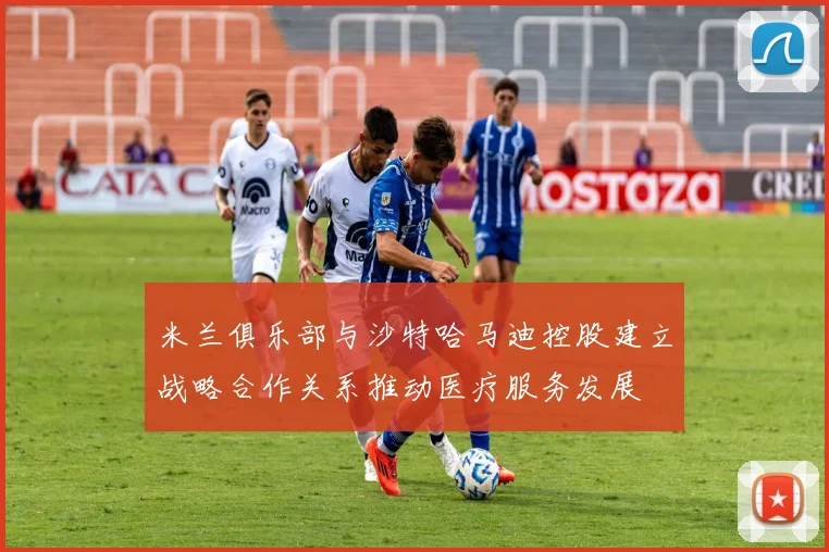 米兰俱乐部与沙特哈马迪控股建立战略合作关系推动医疗服务发展