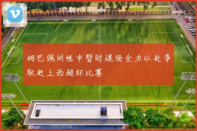 姆巴佩训练中暂时退场全力以赴争取赶上西超杯比赛