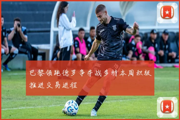 巴黎领跑德罗争夺战多特本周积极推进交易进程