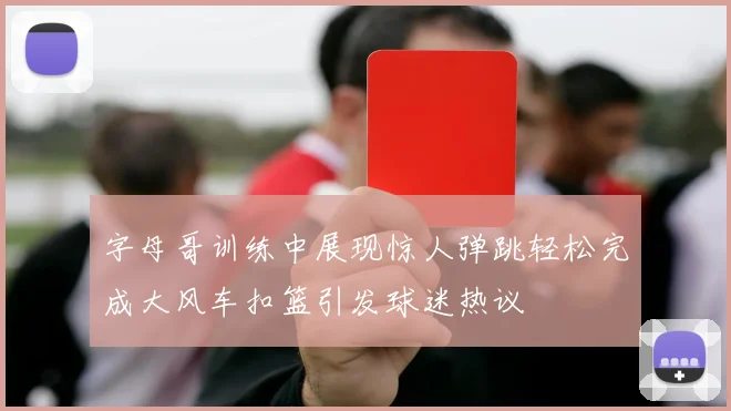 字母哥训练中展现惊人弹跳轻松完成大风车扣篮引发球迷热议