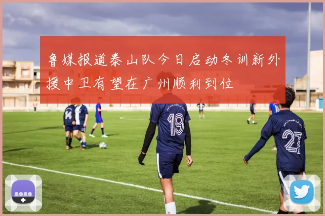 鲁媒报道泰山队今日启动冬训新外援中卫有望在广州顺利到位