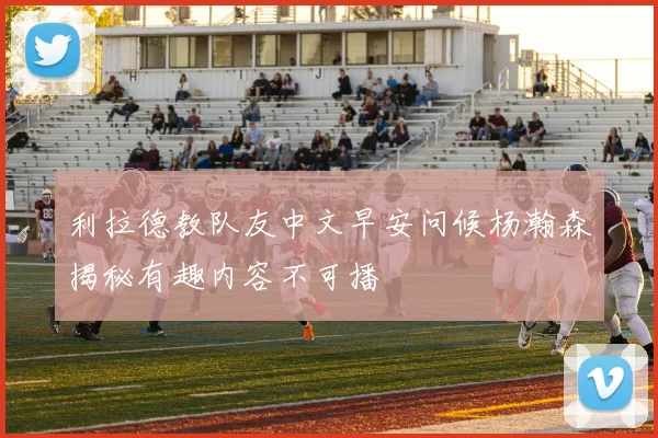 利拉德教队友中文早安问候杨瀚森揭秘有趣内容不可播