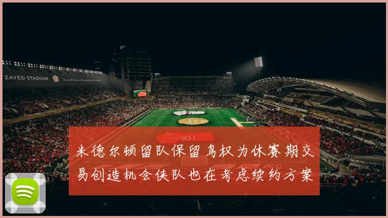 米德尔顿留队保留鸟权为休赛期交易创造机会侠队也在考虑续约方案