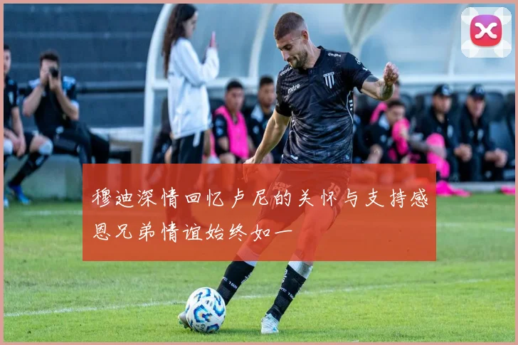 穆迪深情回忆卢尼的关怀与支持感恩兄弟情谊始终如一
