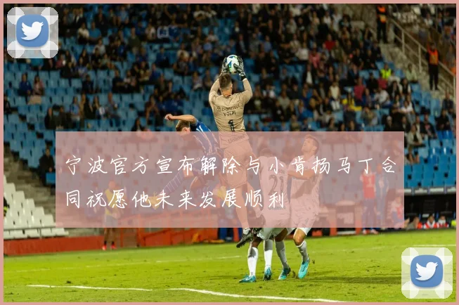 宁波官方宣布解除与小肯扬马丁合同祝愿他未来发展顺利