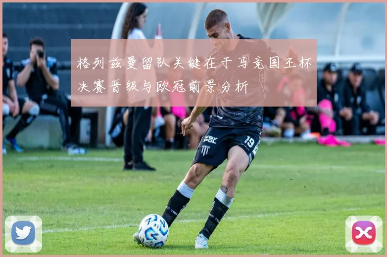 格列兹曼留队关键在于马竞国王杯决赛晋级与欧冠前景分析