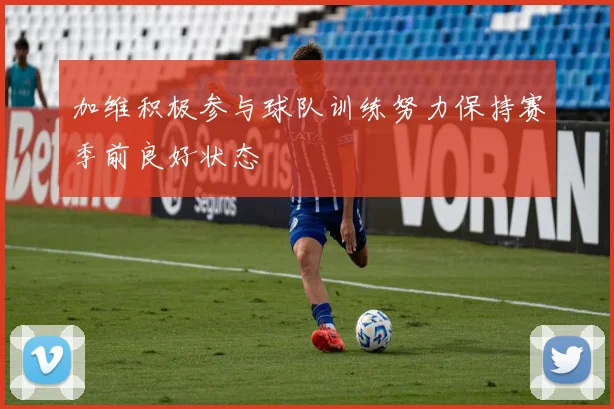 加维积极参与球队训练努力保持赛季前良好状态