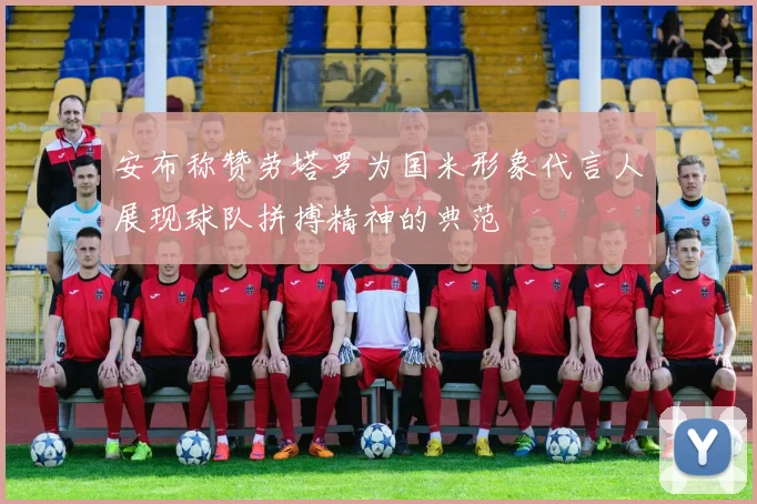 安布称赞劳塔罗为国米形象代言人展现球队拼搏精神的典范