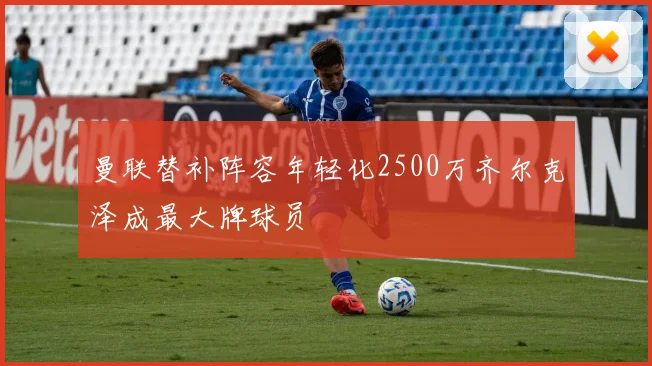 曼联替补阵容年轻化2500万齐尔克泽成最大牌球员