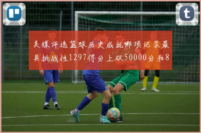 美媒评选篮球历史成就哪项记录最具挑战性1297得分上双50000分和8次总决赛