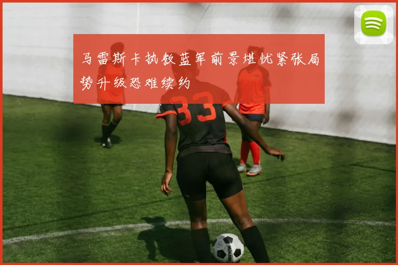 马雷斯卡执教蓝军前景堪忧紧张局势升级恐难续约