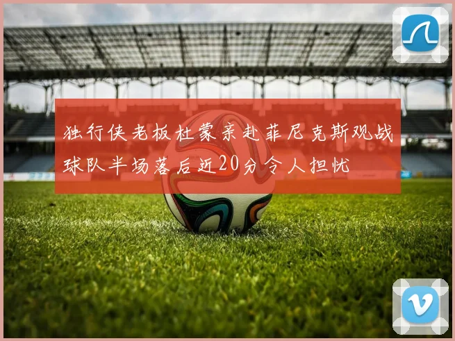 独行侠老板杜蒙亲赴菲尼克斯观战球队半场落后近20分令人担忧