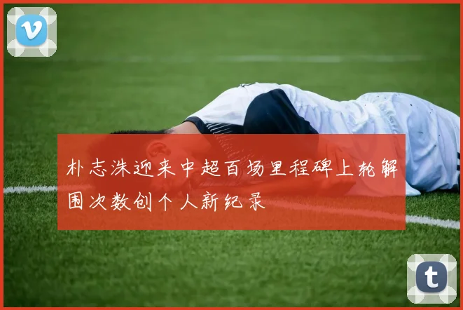 朴志洙迎来中超百场里程碑上轮解围次数创个人新纪录