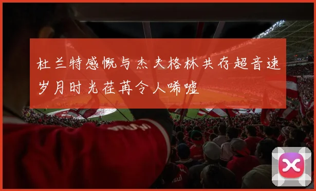 杜兰特感慨与杰夫格林共存超音速岁月时光荏苒令人唏嘘