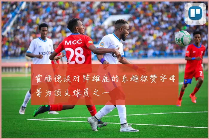 霍福德谈对阵雄鹿的乐趣称赞字母哥为顶尖球员之一