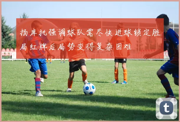 扬库托强调球队需尽快进球锁定胜局红牌后局势变得复杂困难