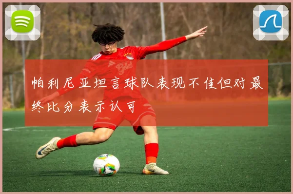 帕利尼亚坦言球队表现不佳但对最终比分表示认可